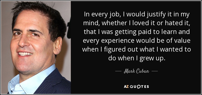 In every job, I would justify it in my mind, whether I loved it or hated it, that I was getting paid to learn and every experience would be of value when I figured out what I wanted to do when I grew up. - Mark Cuban