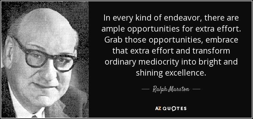In every kind of endeavor, there are ample opportunities for extra effort. Grab those opportunities, embrace that extra effort and transform ordinary mediocrity into bright and shining excellence. - Ralph Marston