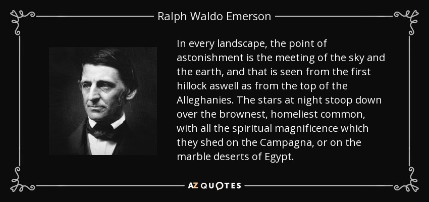 In every landscape, the point of astonishment is the meeting of the sky and the earth, and that is seen from the first hillock aswell as from the top of the Alleghanies. The stars at night stoop down over the brownest, homeliest common, with all the spiritual magnificence which they shed on the Campagna, or on the marble deserts of Egypt. - Ralph Waldo Emerson