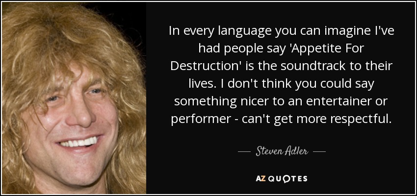 In every language you can imagine I've had people say 'Appetite For Destruction' is the soundtrack to their lives. I don't think you could say something nicer to an entertainer or performer - can't get more respectful. - Steven Adler