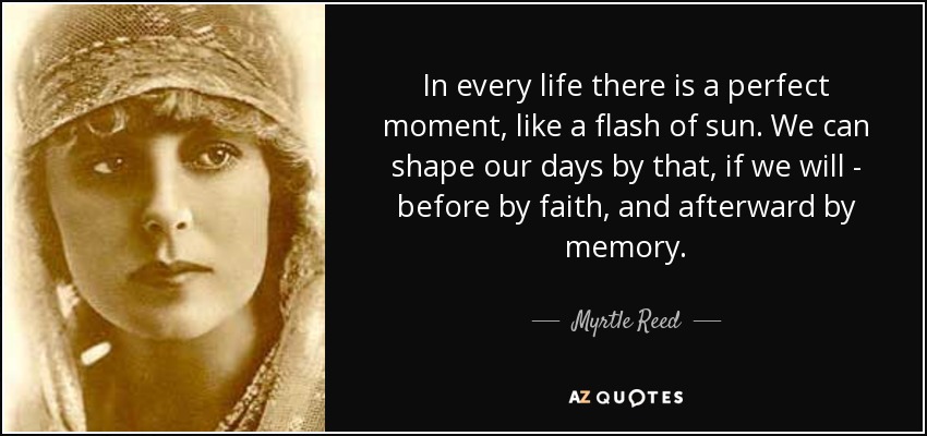 In every life there is a perfect moment, like a flash of sun. We can shape our days by that, if we will - before by faith, and afterward by memory. - Myrtle Reed