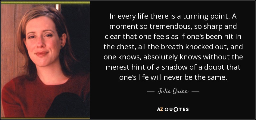 In every life there is a turning point. A moment so tremendous, so sharp and clear that one feels as if one's been hit in the chest, all the breath knocked out, and one knows, absolutely knows without the merest hint of a shadow of a doubt that one's life will never be the same. - Julia Quinn