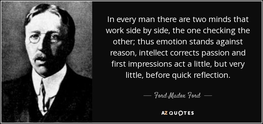 In every man there are two minds that work side by side, the one checking the other; thus emotion stands against reason, intellect corrects passion and first impressions act a little, but very little, before quick reflection. - Ford Madox Ford