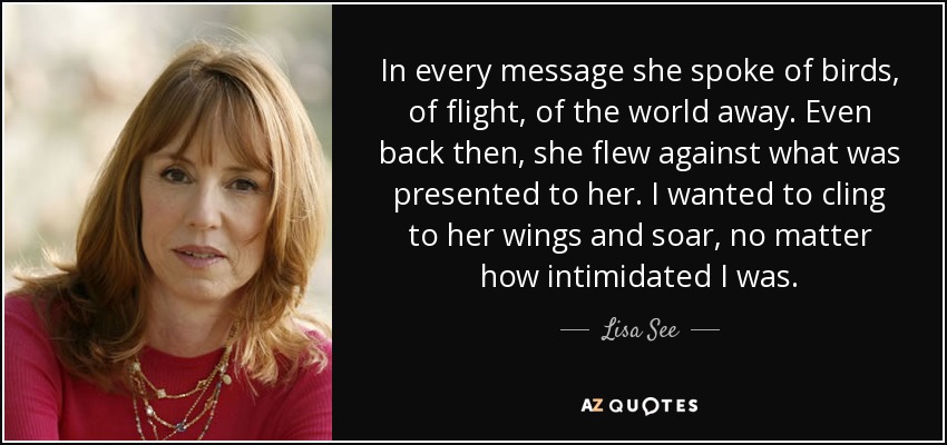 In every message she spoke of birds, of flight, of the world away. Even back then, she flew against what was presented to her. I wanted to cling to her wings and soar, no matter how intimidated I was. - Lisa See
