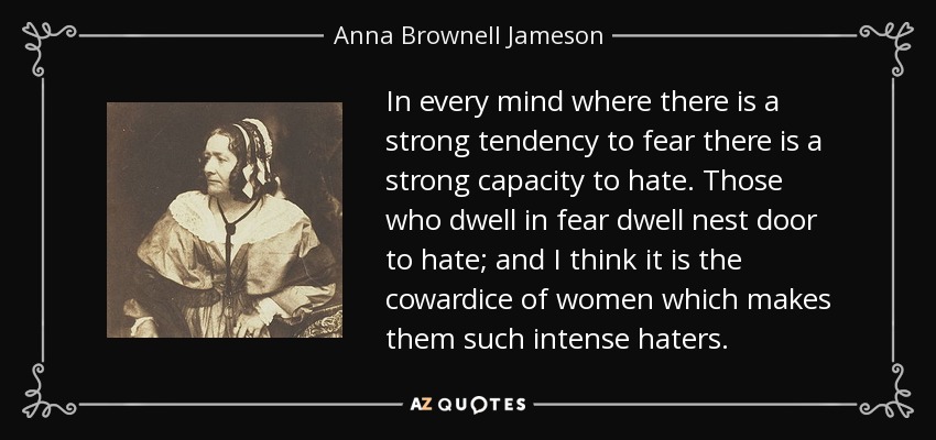 In every mind where there is a strong tendency to fear there is a strong capacity to hate. Those who dwell in fear dwell nest door to hate; and I think it is the cowardice of women which makes them such intense haters. - Anna Brownell Jameson