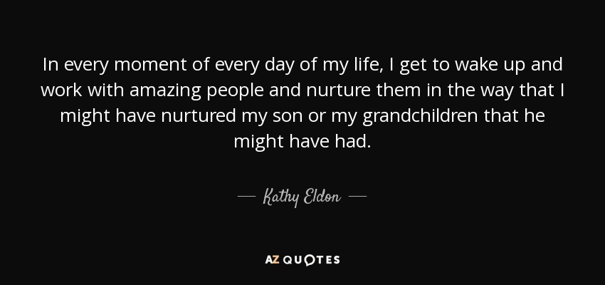In every moment of every day of my life, I get to wake up and work with amazing people and nurture them in the way that I might have nurtured my son or my grandchildren that he might have had. - Kathy Eldon