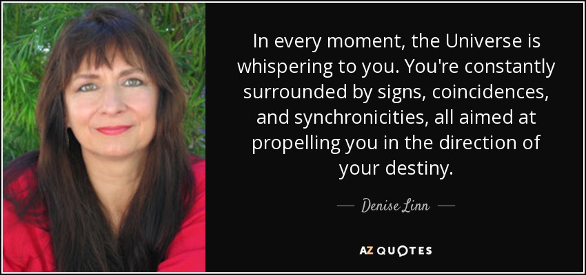 In every moment, the Universe is whispering to you. You're constantly surrounded by signs, coincidences, and synchronicities , all aimed at propelling you in the direction of your destiny. - Denise Linn
