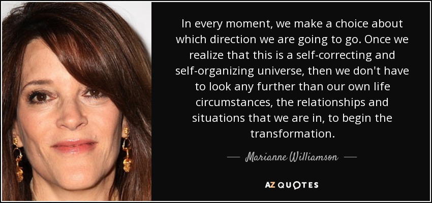 In every moment, we make a choice about which direction we are going to go. Once we realize that this is a self-correcting and self-organizing universe, then we don't have to look any further than our own life circumstances, the relationships and situations that we are in, to begin the transformation. - Marianne Williamson