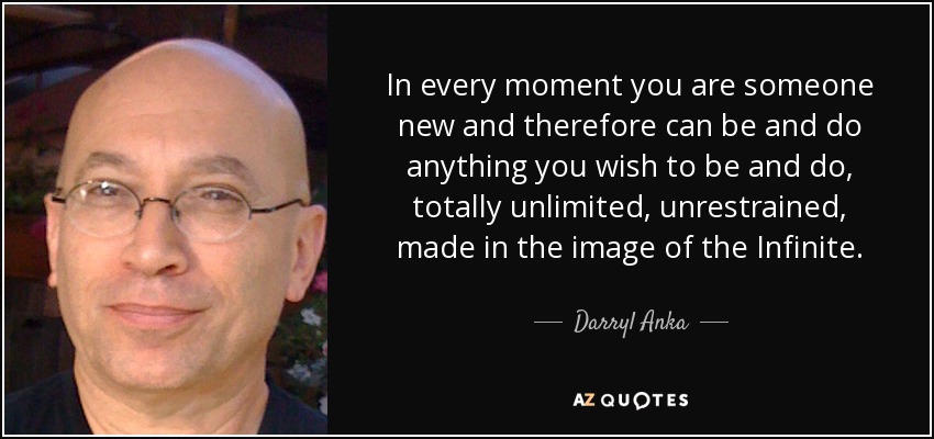 In every moment you are someone new and therefore can be and do anything you wish to be and do, totally unlimited, unrestrained, made in the image of the Infinite. - Darryl Anka