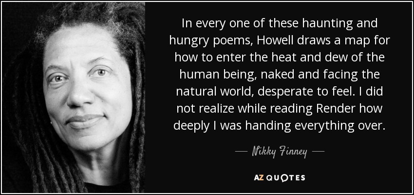 In every one of these haunting and hungry poems, Howell draws a map for how to enter the heat and dew of the human being, naked and facing the natural world, desperate to feel. I did not realize while reading Render how deeply I was handing everything over. - Nikky Finney