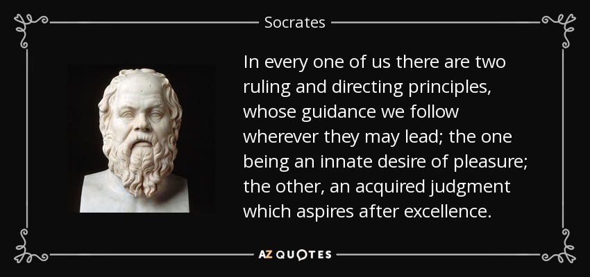 In every one of us there are two ruling and directing principles, whose guidance we follow wherever they may lead; the one being an innate desire of pleasure; the other, an acquired judgment which aspires after excellence. - Socrates