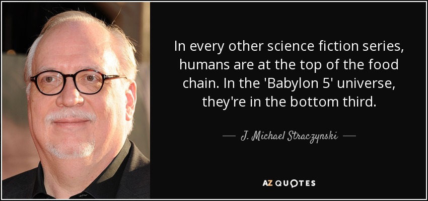 In every other science fiction series, humans are at the top of the food chain. In the 'Babylon 5' universe, they're in the bottom third. - J. Michael Straczynski