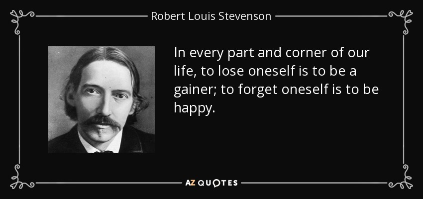 In every part and corner of our life, to lose oneself is to be a gainer; to forget oneself is to be happy. - Robert Louis Stevenson