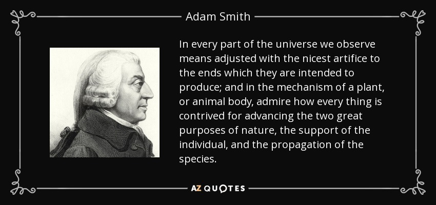 In every part of the universe we observe means adjusted with the nicest artifice to the ends which they are intended to produce; and in the mechanism of a plant, or animal body, admire how every thing is contrived for advancing the two great purposes of nature, the support of the individual, and the propagation of the species. - Adam Smith