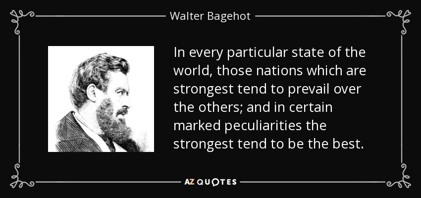 In every particular state of the world, those nations which are strongest tend to prevail over the others; and in certain marked peculiarities the strongest tend to be the best. - Walter Bagehot