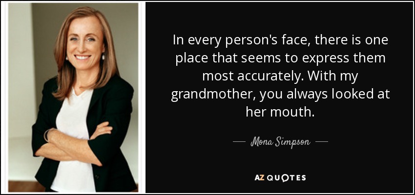 In every person's face, there is one place that seems to express them most accurately. With my grandmother, you always looked at her mouth. - Mona Simpson