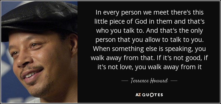 In every person we meet there's this little piece of God in them and that's who you talk to. And that's the only person that you allow to talk to you. When something else is speaking, you walk away from that. If it's not good, if it's not love, you walk away from it - Terrence Howard