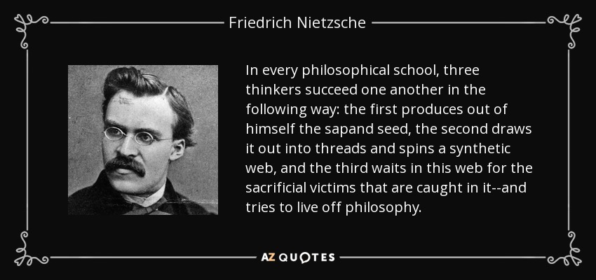 In every philosophical school, three thinkers succeed one another in the following way: the first produces out of himself the sapand seed, the second draws it out into threads and spins a synthetic web, and the third waits in this web for the sacrificial victims that are caught in it--and tries to live off philosophy. - Friedrich Nietzsche