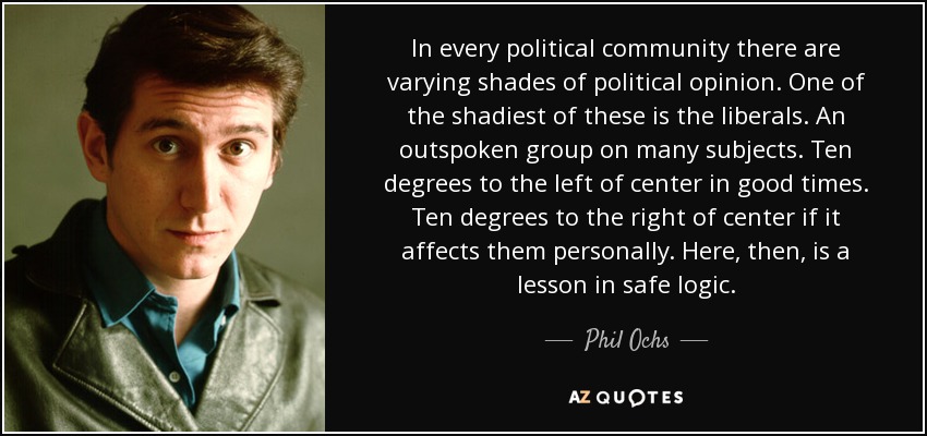 In every political community there are varying shades of political opinion. One of the shadiest of these is the liberals. An outspoken group on many subjects. Ten degrees to the left of center in good times. Ten degrees to the right of center if it affects them personally. Here, then, is a lesson in safe logic. - Phil Ochs