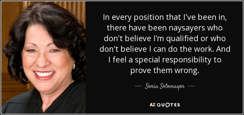 In every position that I've been in, there have been naysayers who don't believe I'm qualified or who don't believe I can do the work. And I feel a special responsibility to prove them wrong. - Sonia Sotomayor