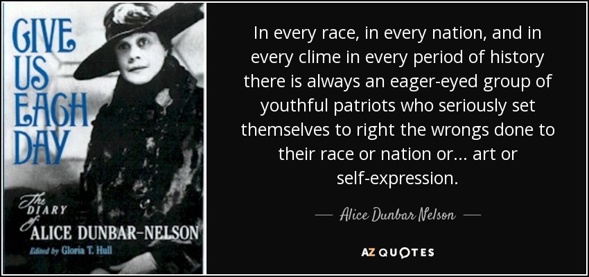 In every race, in every nation, and in every clime in every period of history there is always an eager-eyed group of youthful patriots who seriously set themselves to right the wrongs done to their race or nation or . . . art or self-expression. - Alice Dunbar Nelson