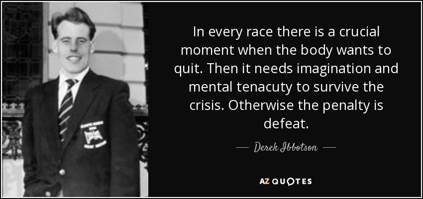 In every race there is a crucial moment when the body wants to quit. Then it needs imagination and mental tenacuty to survive the crisis. Otherwise the penalty is defeat. - Derek Ibbotson