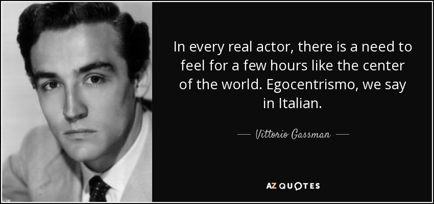 In every real actor, there is a need to feel for a few hours like the center of the world. Egocentrismo, we say in Italian. - Vittorio Gassman