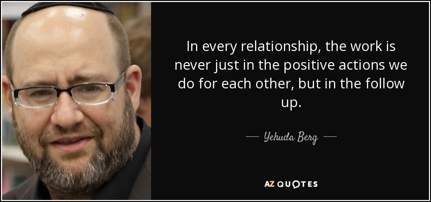 In every relationship, the work is never just in the positive actions we do for each other, but in the follow up. - Yehuda Berg