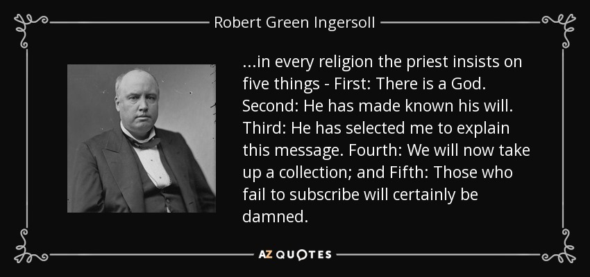 ...in every religion the priest insists on five things - First: There is a God. Second: He has made known his will. Third: He has selected me to explain this message. Fourth: We will now take up a collection; and Fifth: Those who fail to subscribe will certainly be damned. - Robert Green Ingersoll
