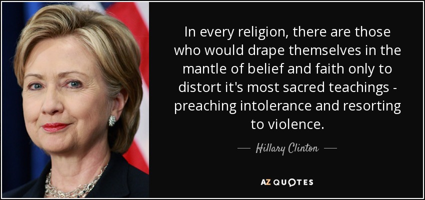In every religion, there are those who would drape themselves in the mantle of belief and faith only to distort it's most sacred teachings - preaching intolerance and resorting to violence. - Hillary Clinton