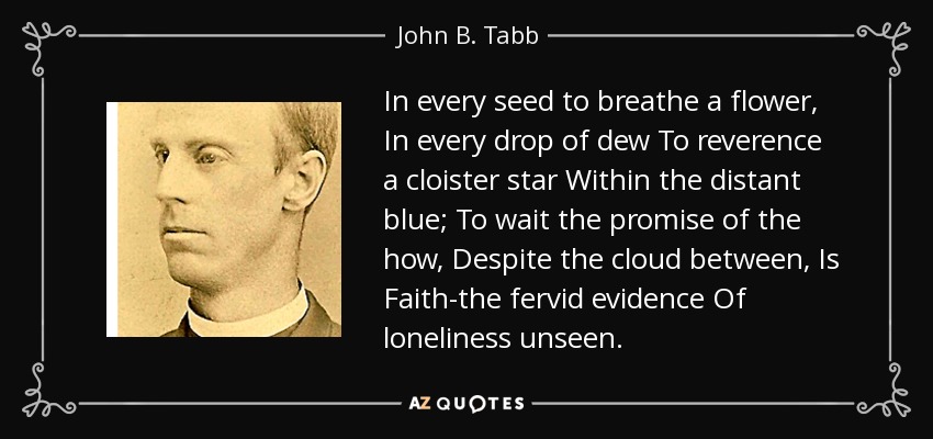 In every seed to breathe a flower, In every drop of dew To reverence a cloister star Within the distant blue; To wait the promise of the how, Despite the cloud between, Is Faith-the fervid evidence Of loneliness unseen. - John B. Tabb
