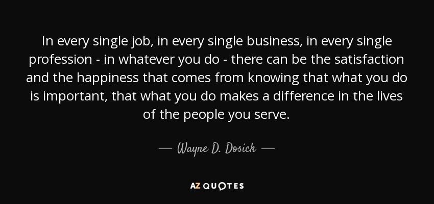 In every single job, in every single business, in every single profession - in whatever you do - there can be the satisfaction and the happiness that comes from knowing that what you do is important, that what you do makes a difference in the lives of the people you serve. - Wayne D. Dosick