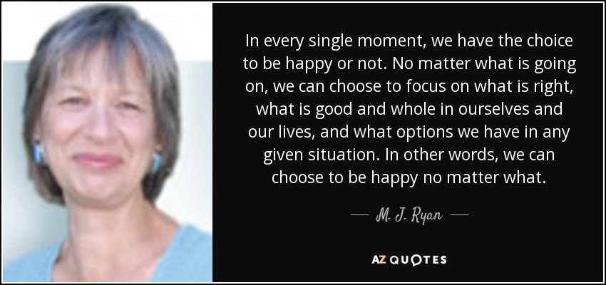 In every single moment, we have the choice to be happy or not. No matter what is going on, we can choose to focus on what is right, what is good and whole in ourselves and our lives, and what options we have in any given situation. In other words, we can choose to be happy no matter what. - M. J. Ryan