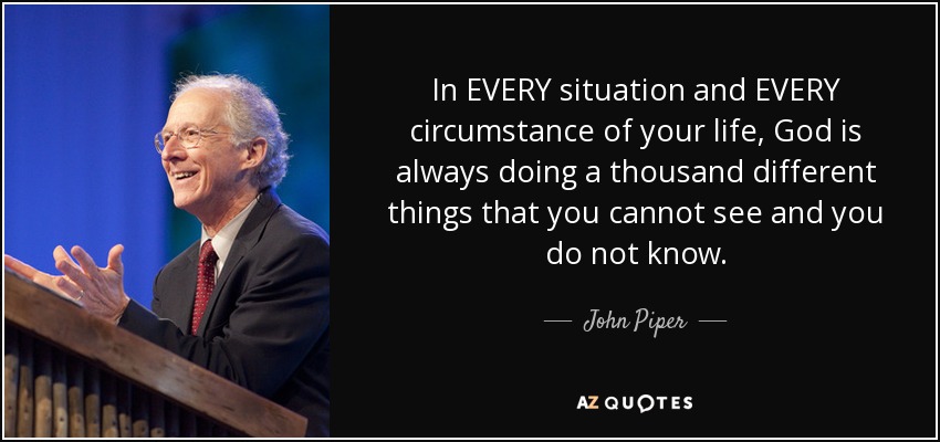 In EVERY situation and EVERY circumstance of your life, God is always doing a thousand different things that you cannot see and you do not know. - John Piper