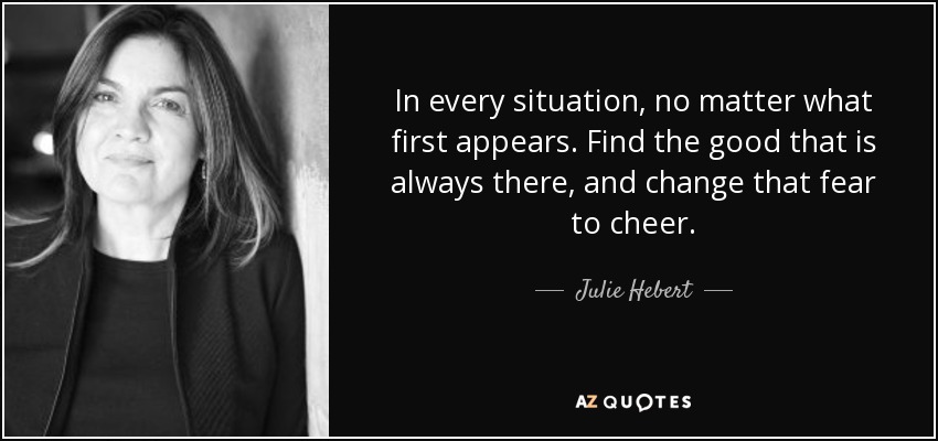 In every situation, no matter what first appears. Find the good that is always there, and change that fear to cheer. - Julie Hebert