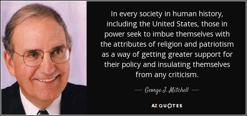 In every society in human history, including the United States, those in power seek to imbue themselves with the attributes of religion and patriotism as a way of getting greater support for their policy and insulating themselves from any criticism. - George J. Mitchell