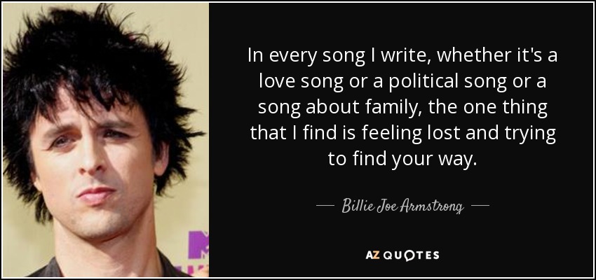 In every song I write, whether it's a love song or a political song or a song about family, the one thing that I find is feeling lost and trying to find your way. - Billie Joe Armstrong