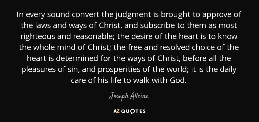 In every sound convert the judgment is brought to approve of the laws and ways of Christ, and subscribe to them as most righteous and reasonable; the desire of the heart is to know the whole mind of Christ; the free and resolved choice of the heart is determined for the ways of Christ, before all the pleasures of sin, and prosperities of the world; it is the daily care of his life to walk with God. - Joseph Alleine