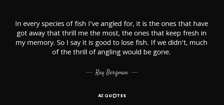 In every species of fish I've angled for, it is the ones that have got away that thrill me the most, the ones that keep fresh in my memory. So I say it is good to lose fish. If we didn't, much of the thrill of angling would be gone. - Ray Bergman