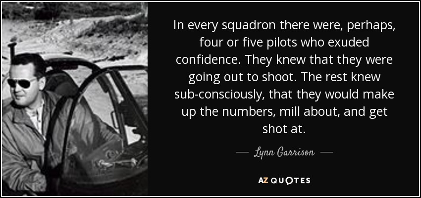 In every squadron there were, perhaps, four or five pilots who exuded confidence. They knew that they were going out to shoot. The rest knew sub-consciously, that they would make up the numbers, mill about, and get shot at. - Lynn Garrison