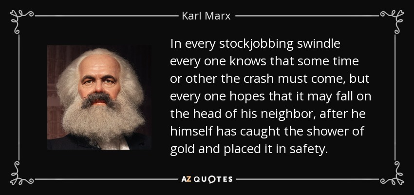 In every stockjobbing swindle every one knows that some time or other the crash must come, but every one hopes that it may fall on the head of his neighbor, after he himself has caught the shower of gold and placed it in safety. - Karl Marx