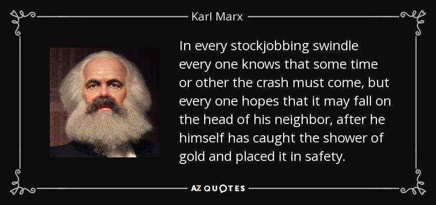 In every stockjobbing swindle every one knows that some time or other the crash must come, but every one hopes that it may fall on the head of his neighbor, after he himself has caught the shower of gold and placed it in safety. - Karl Marx