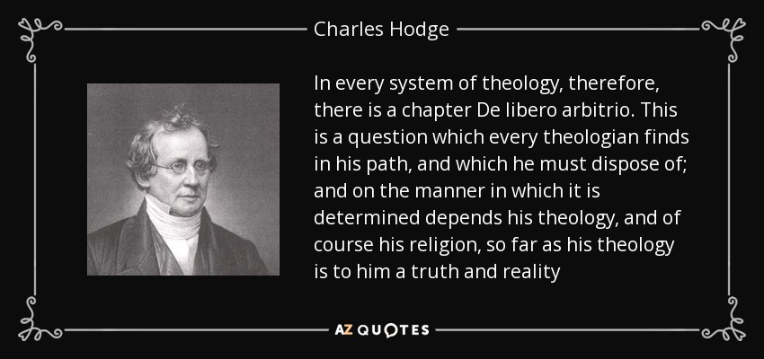 In every system of theology, therefore, there is a chapter De libero arbitrio. This is a question which every theologian finds in his path, and which he must dispose of; and on the manner in which it is determined depends his theology, and of course his religion, so far as his theology is to him a truth and reality - Charles Hodge