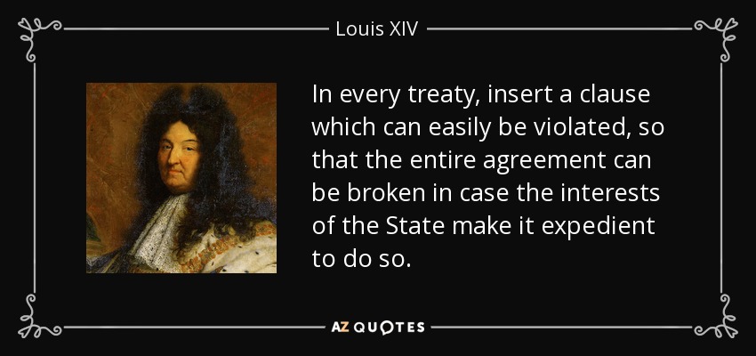 In every treaty, insert a clause which can easily be violated, so that the entire agreement can be broken in case the interests of the State make it expedient to do so. - Louis XIV