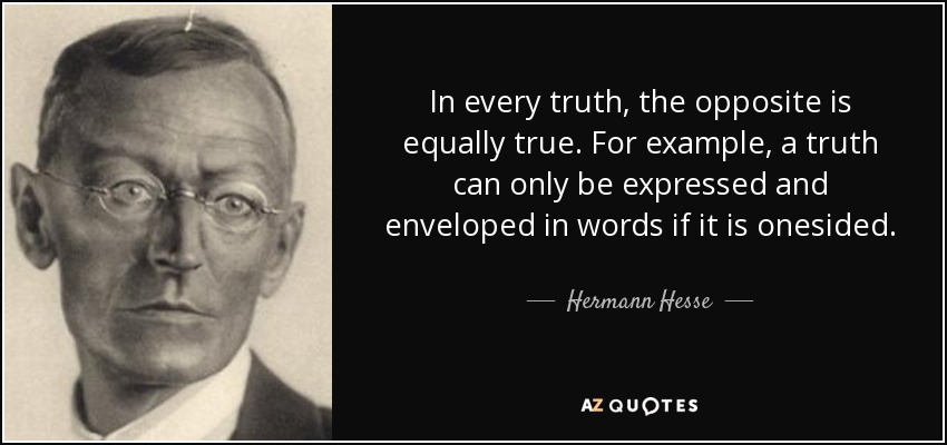 In every truth, the opposite is equally true. For example, a truth can only be expressed and enveloped in words if it is onesided. - Hermann Hesse