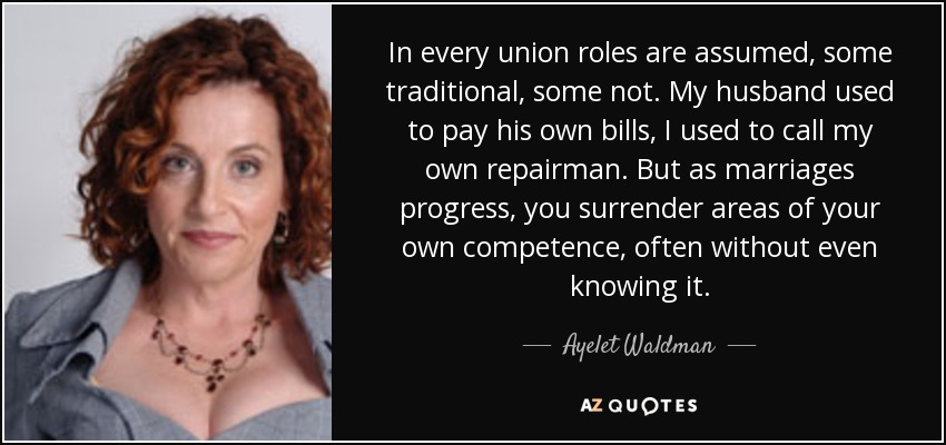 In every union roles are assumed, some traditional, some not. My husband used to pay his own bills, I used to call my own repairman. But as marriages progress, you surrender areas of your own competence, often without even knowing it. - Ayelet Waldman