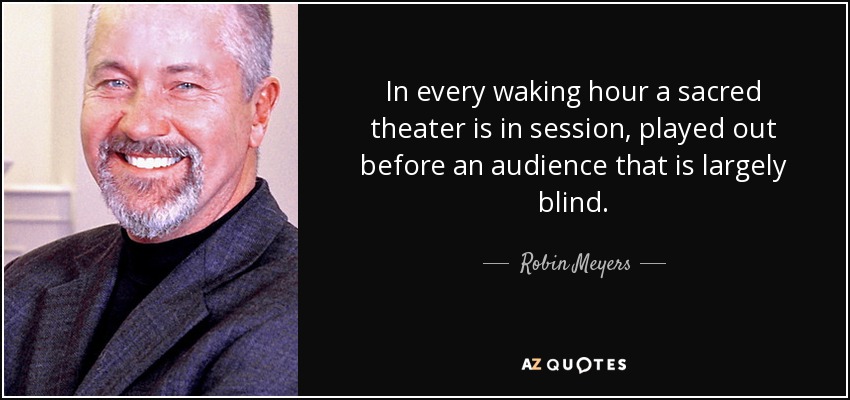 In every waking hour a sacred theater is in session, played out before an audience that is largely blind. - Robin Meyers