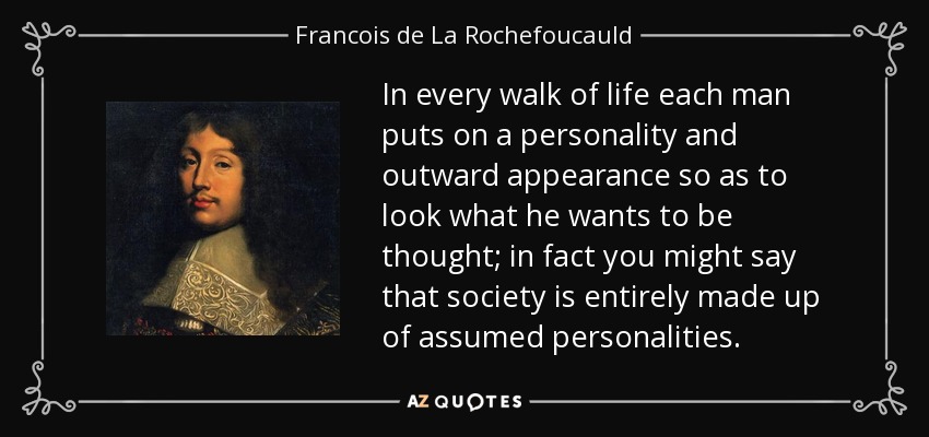 In every walk of life each man puts on a personality and outward appearance so as to look what he wants to be thought; in fact you might say that society is entirely made up of assumed personalities. - Francois de La Rochefoucauld