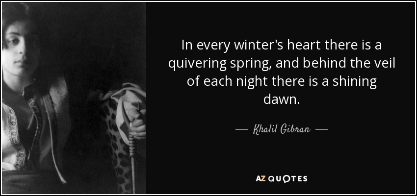 In every winter's heart there is a quivering spring, and behind the veil of each night there is a shining dawn. - Khalil Gibran