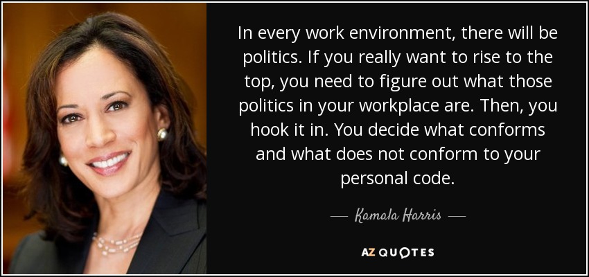 In every work environment, there will be politics. If you really want to rise to the top, you need to figure out what those politics in your workplace are. Then, you hook it in. You decide what conforms and what does not conform to your personal code. - Kamala Harris